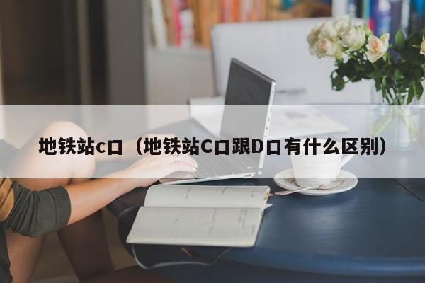 地铁站c口（地铁站C口跟D口有什么区别）  第1张