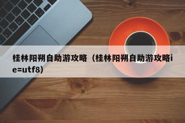 桂林阳朔自助游攻略（桂林阳朔自助游攻略ie=utf8）