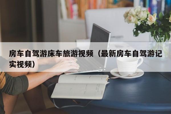 房车自驾游床车旅游视频（最新房车自驾游记实视频）