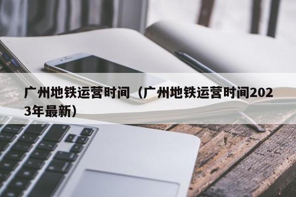 广州地铁运营时间（广州地铁运营时间2023年最新）