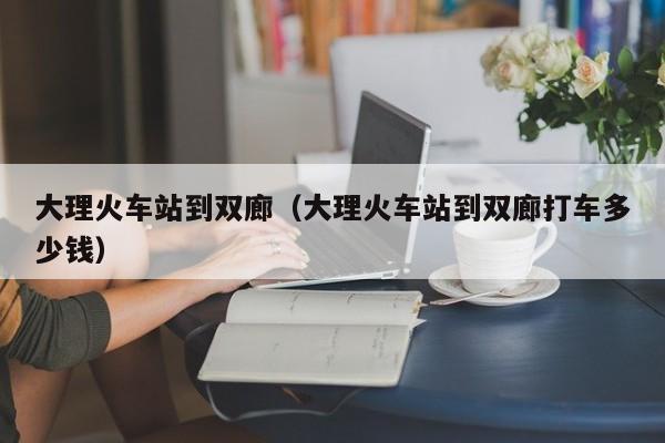 大理火车站到双廊（大理火车站到双廊打车多少钱）  第1张