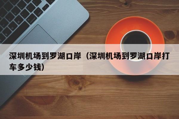 深圳机场到罗湖口岸（深圳机场到罗湖口岸打车多少钱）  第1张