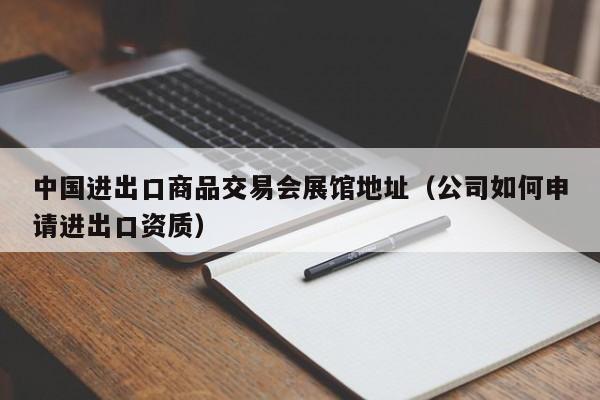 中国进出口商品交易会展馆地址（公司如何申请进出口资质）