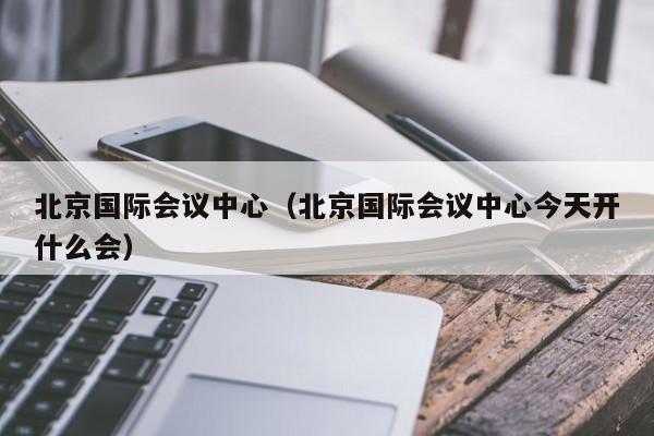 北京国际会议中心（北京国际会议中心今天开什么会）  第1张