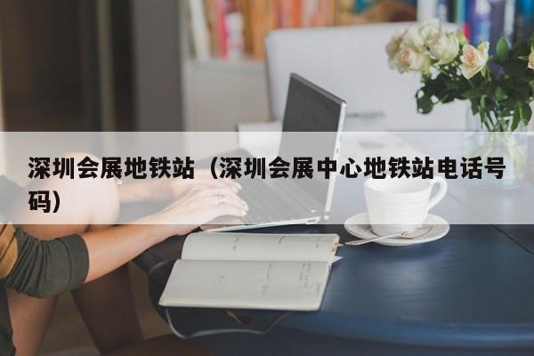 深圳会展地铁站（深圳会展中心地铁站电话号码）