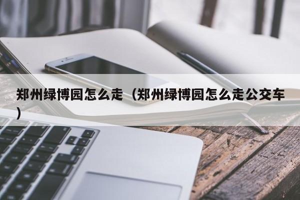 郑州绿博园怎么走（郑州绿博园怎么走公交车）