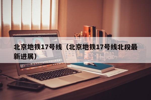 北京地铁17号线（北京地铁17号线北段最新进展）