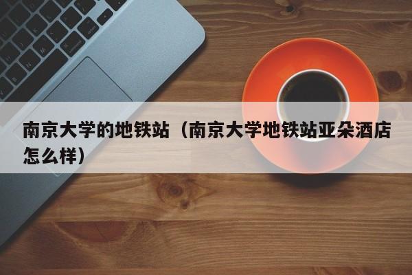 南京大学的地铁站（南京大学地铁站亚朵酒店怎么样）  第1张