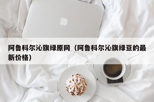 阿鲁科尔沁旗绿原网（阿鲁科尔沁旗绿豆的最新价格）