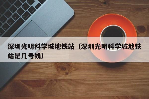 深圳光明科学城地铁站（深圳光明科学城地铁站是几号线）  第1张