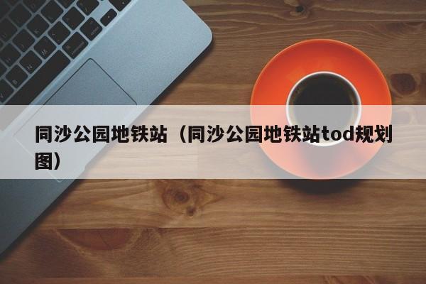 同沙公园地铁站（同沙公园地铁站tod规划图）