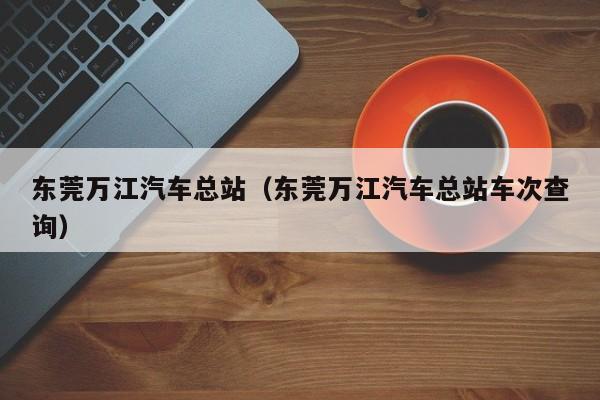 东莞万江汽车总站（东莞万江汽车总站车次查询）