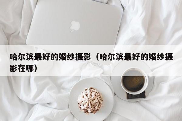 哈尔滨最好的婚纱摄影（哈尔滨最好的婚纱摄影在哪）