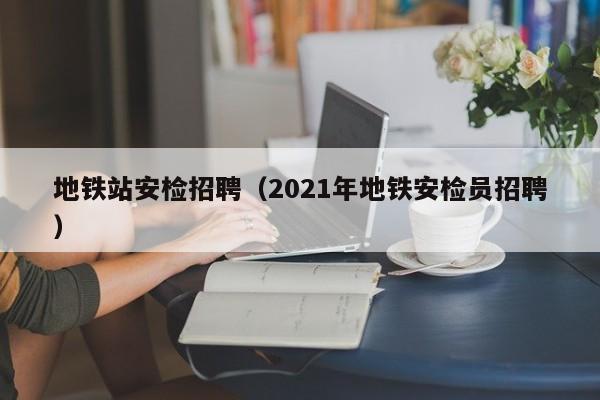 地铁站安检招聘（2021年地铁安检员招聘）