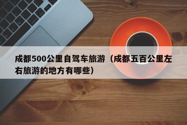 成都500公里自驾车旅游（成都五百公里左右旅游的地方有哪些）