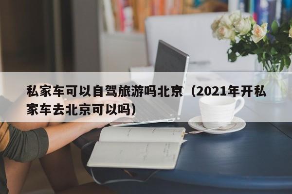 私家车可以自驾旅游吗北京（2021年开私家车去北京可以吗）