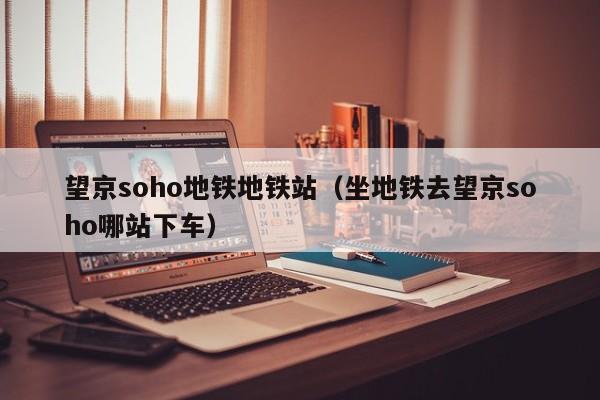 望京soho地铁地铁站（坐地铁去望京soho哪站下车）