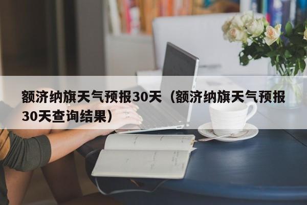 额济纳旗天气预报30天（额济纳旗天气预报30天查询结果）