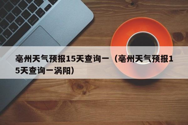 亳州天气预报15天查询一（亳州天气预报15天查询一涡阳）  第1张