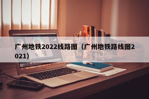 广州地铁2022线路图（广州地铁路线图2021）