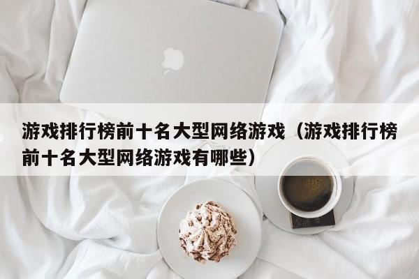 游戏排行榜前十名大型网络游戏（游戏排行榜前十名大型网络游戏有哪些）