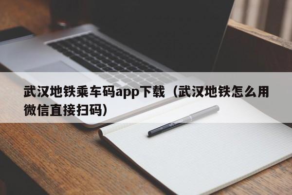 武汉地铁乘车码app下载（武汉地铁怎么用微信直接扫码）