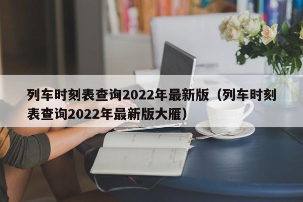 列车时刻表查询2022年最新版（列车时刻表查询2022年最新版大雁）