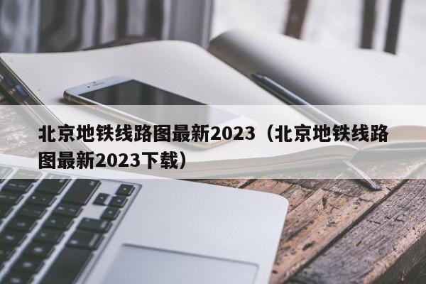 北京地铁线路图最新2023（北京地铁线路图最新2023下载）