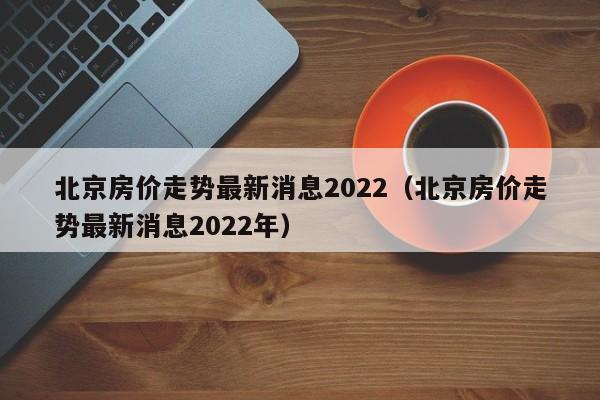 北京房价走势最新消息2022（北京房价走势最新消息2022年）