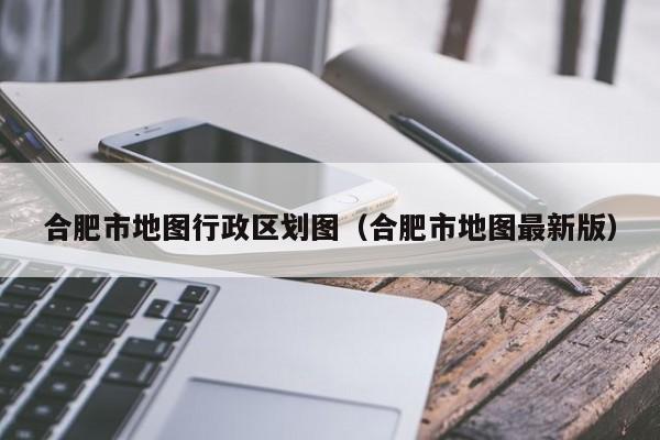 合肥市地图行政区划图（合肥市地图最新版）