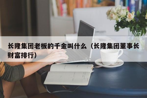 长隆集团老板的千金叫什么（长隆集团董事长财富排行）