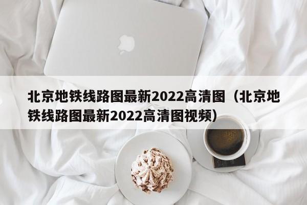 北京地铁线路图最新2022高清图（北京地铁线路图最新2022高清图视频）