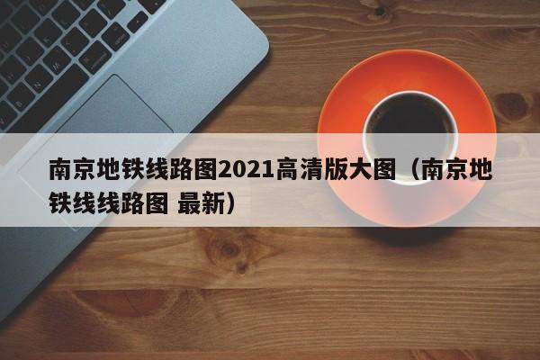 南京地铁线路图2021高清版大图（南京地铁线线路图 最新）