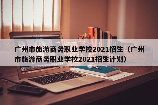 广州市旅游商务职业学校2021招生（广州市旅游商务职业学校2021招生计划）