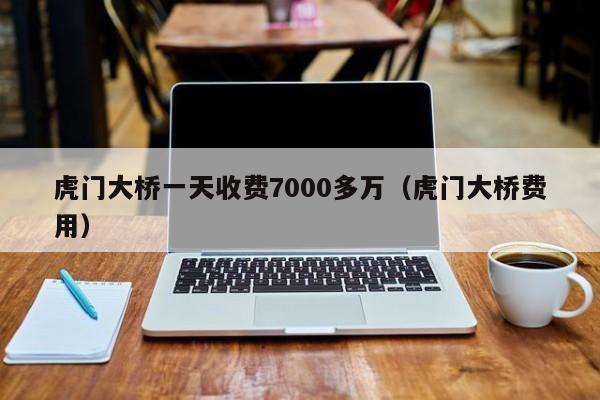 虎门大桥一天收费7000多万（虎门大桥费用）