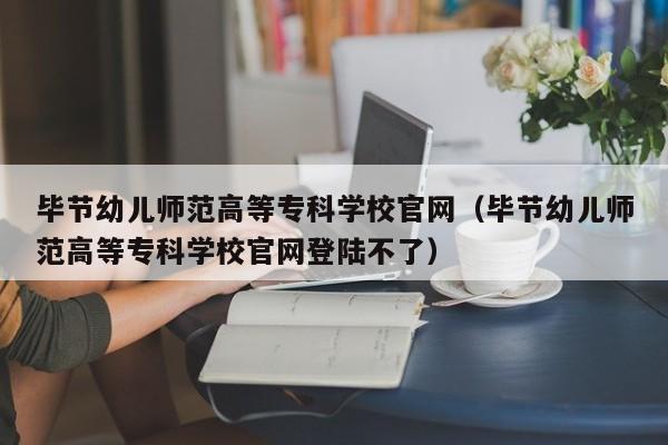 毕节幼儿师范高等专科学校官网（毕节幼儿师范高等专科学校官网登陆不了）