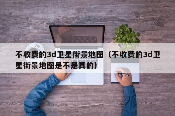 不收费的3d卫星街景地图（不收费的3d卫星街景地图是不是真的）