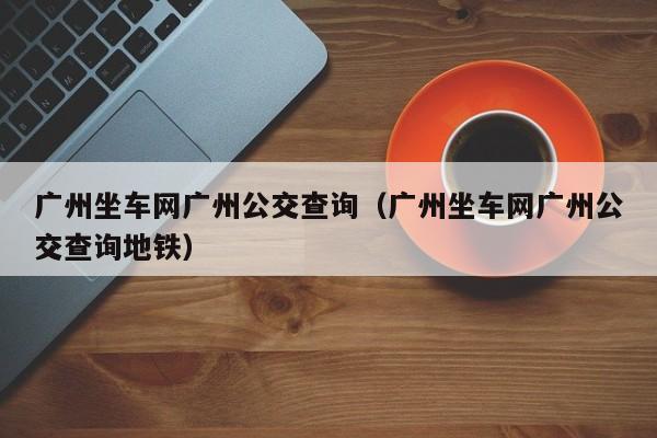 广州坐车网广州公交查询（广州坐车网广州公交查询地铁）