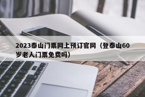 2023泰山门票网上预订官网（登泰山60岁老人门票免费吗）