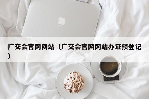 广交会官网网站（广交会官网网站办证预登记）