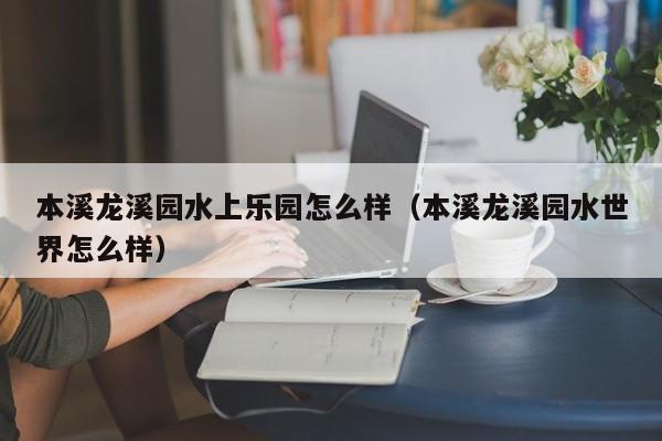 本溪龙溪园水上乐园怎么样（本溪龙溪园水世界怎么样）