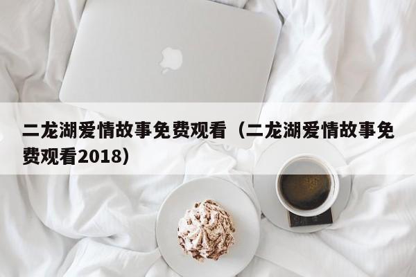 二龙湖爱情故事免费观看（二龙湖爱情故事免费观看2018）  第1张