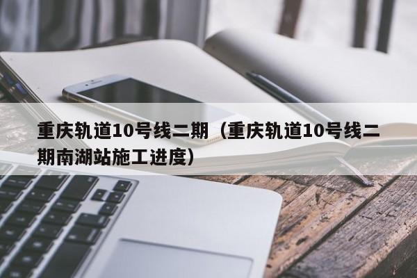 重庆轨道10号线二期（重庆轨道10号线二期南湖站施工进度）