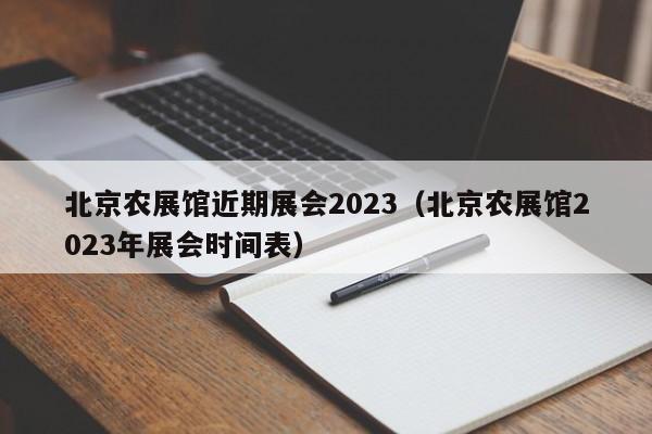 北京农展馆近期展会2023（北京农展馆2023年展会时间表）