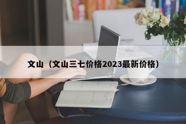 文山（文山三七价格2023最新价格）  第1张