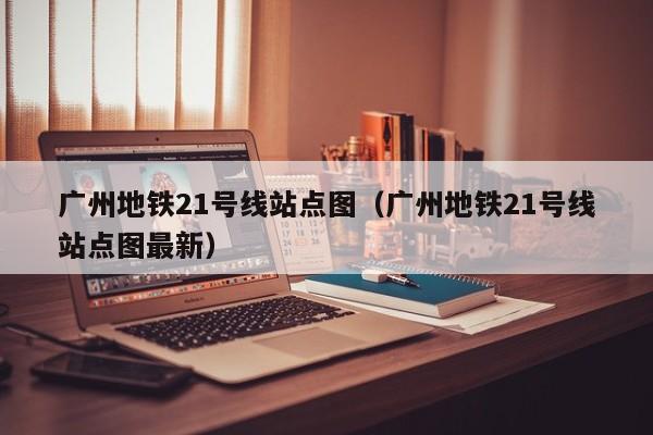 广州地铁21号线站点图（广州地铁21号线站点图最新）