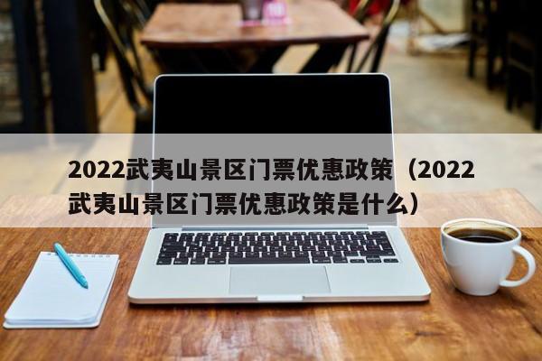 2022武夷山景区门票优惠政策（2022武夷山景区门票优惠政策是什么）