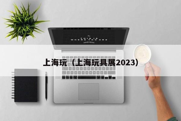 上海玩（上海玩具展2023）