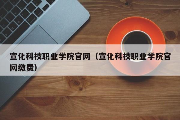 宣化科技职业学院官网（宣化科技职业学院官网缴费）