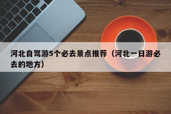 河北自驾游5个必去景点推荐（河北一日游必去的地方）